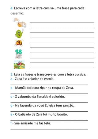 4. Escreva com a letra cursiva uma frase para cada
desenho:
5. Leia as frases e transcreva-as com a letra cursiva:
a - Zuca é o zelador da escola.
___________________________________________
b - Mamãe colocou zíper na roupa de Zeca.
___________________________________________
c - O zabumba da Zenaide é colorido.
___________________________________________
d - Na fazenda da vovó Zuleica tem zangão.
___________________________________________
e - O batizado da Zaia foi muito bonito.
___________________________________________
f - Sua amizade me faz feliz.
___________________________________________
 
