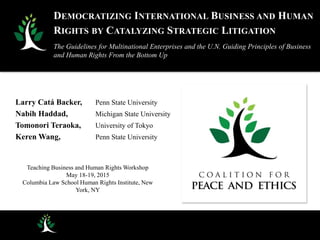 Larry Catá Backer, Penn State University
Nabih Haddad, Michigan State University
Tomonori Teraoka, University of Tokyo
Keren Wang, Penn State University
Teaching Business and Human Rights Workshop
May 18-19, 2015
Columbia Law School Human Rights Institute, New
York, NY
DEMOCRATIZING INTERNATIONAL BUSINESS AND HUMAN
RIGHTS BY CATALYZING STRATEGIC LITIGATION
The Guidelines for Multinational Enterprises and the U.N. Guiding Principles of Business
and Human Rights From the Bottom Up
 