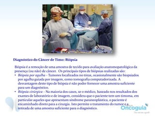 Diagnóstico do Câncer de Timo: Biópsia
Biópsia é a remoção de uma amostra de tecido para avaliação anatomopatológica da
presença (ou não) de câncer. Os principais tipos de biópsias realizadas são:
• Biópsia por agulha - Tumores localizados no tórax, ocasionalmente são biopsiados
por agulha guiada por imagem, como tomografia computadorizada. A
desvantagem deste tipo de biópsia é não poder fornecer uma amostra suficiente
para um diagnóstico.
• Biópsia cirúrgica - Na maioria dos casos, se o médico, baseado nos resultados dos
exames de laboratório e de imagem, considera que o paciente tem um timoma, em
particular aqueles que apresentam síndrome paraneoplástica, o paciente é
encaminhado direto para a cirurgia. Isto permite o tratamento do tumor e a
retirada de uma amostra suficiente para o diagnóstico.
 