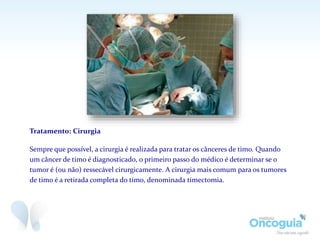 Tratamento: Cirurgia
Sempre que possível, a cirurgia é realizada para tratar os cânceres de timo. Quando
um câncer de timo é diagnosticado, o primeiro passo do médico é determinar se o
tumor é (ou não) ressecável cirurgicamente. A cirurgia mais comum para os tumores
de timo é a retirada completa do timo, denominada timectomia.
 
