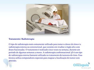 Tratamento: Radioterapia
O tipo de radioterapia mais comumente utilizado para tratar o câncer do timo é a
radioterapia externa ou convencional, que consiste em irradiar o órgão alvo com
doses fracionadas. O tratamento é realizado cinco vezes na semana, durante um
período de algumas semanas a meses. A radioterapia conformacional 3D é um tipo
de radioterapia externa bastante utilizada no tratamento de tumores do timo. Essa
técnica utiliza computadores especiais para mapear a localização do tumor com
precisão.
 