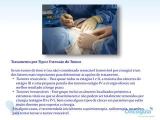 Tratamento por Tipo e Extensão do Tumor
Se um tumor de timo é (ou não) considerado ressecável (removível por cirurgia) é um
dos fatores mais importantes para determinar as opções de tratamento.
• Tumores ressecáveis - Para quase todos os estágios I e II, a maioria dos cânceres do
estágio III e uma pequena parcela dos tumores estágio IV a cirurgia oferece um
melhor resultado a longo prazo.
• Tumores irressecáveis - Este grupo inclui os cânceres localizados próximos a
estruturas vitais ou que se disseminaram e não podem ser totalmente removidos por
cirurgia (estágios III e IV), bem como alguns tipos de câncer em pacientes que estão
muito doentes para suportar a cirurgia.
Em alguns casos, é recomendada inicialmente a quimioterapia, radioterapia, ou ambos,
para tentar tornar o tumor ressecável.
 