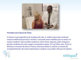 Vivendo com Câncer de Timo
O câncer é uma experiência de mudança de vida. E, embora não exista nenhuma
maneira infalível de prevenir a recidiva, você pode tomar medidas para se sentir e se
manter saudável. Faça escolhas saudáveis, comer frutas, legumes, grãos integrais e
porções modestas de carne magra é um grande começo. Se você fuma, pare. Evite ou
diminua o consumo de álcool. Praticar exercícios diários e realizar os exames de
acompanhamento são muito importantes e ajudam a sua saúde e dão paz de espírito.
 