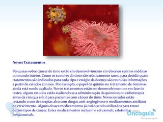 Novos Tratamentos
Pesquisas sobre câncer de timo estão em desenvolvimento em diversos centros médicos
no mundo inteiro. Como os tumores do timo são relativamente raros, para decidir quais
tratamentos são indicados para cada tipo e estágio da doença são reunidas informações
a partir de estudos clínicos. Por exemplo, o papel da químio no tratamento de timomas
ainda está sendo avaliado. Novos tratamentos estão em desenvolvimento e em fase de
testes, alguns estudos estão avaliando se a administração da químio e/ou radioterapia
antes da cirurgia é útil para pacientes com câncer do timo. Novos estudos estão
testando o uso de terapias alvo com drogas anti-angiogênese e medicamentos antifator
de crescimento. Alguns desses medicamentos já estão sendo utilizados para tratar
outros tipos de câncer. Estes medicamentos incluem o cetuximab, erlotinib e
bevacizumab.
 