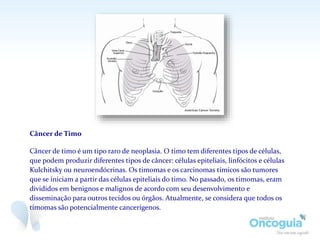 Câncer de Timo
Câncer de timo é um tipo raro de neoplasia. O timo tem diferentes tipos de células,
que podem produzir diferentes tipos de câncer: células epiteliais, linfócitos e células
Kulchitsky ou neuroendócrinas. Os timomas e os carcinomas tímicos são tumores
que se iniciam a partir das células epiteliais do timo. No passado, os timomas, eram
divididos em benignos e malignos de acordo com seu desenvolvimento e
disseminação para outros tecidos ou órgãos. Atualmente, se considera que todos os
timomas são potencialmente cancerígenos.
 