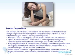 Síndrome Paraneoplásica
Esta condição está relacionada com o câncer, mas não é a causa direta do tumor. Por
exemplo, as pessoas com timomas podem desenvolver doenças autoimunes, onde o
sistema imunológico começa a atacar o próprio organismo.
• Miastenia Gravis - Cerca de 30% a 65% das pessoas com timomas têm esta doença.
• Aplasia de células vermelhas - A capacidade do corpo de produzir novos glóbulos
vermelhos é severamente reduzida, ocorre em 5% dos pacientes com timoma.
• Hipogamaglobulinemia - É um distúrbio no qual o corpo produz baixas quantidades de
anticorpos que combatem as infecções, deixando o indivíduo susceptível a elas. Se
desenvolve em 5% a 10% dos pacientes com timoma.
• Outras doenças autoimunes - Lúpus eritematoso sistêmico, polimiosite, síndrome de
Sjögren, esclerodermia, colite ulcerativa, artrite reumatoide e sarcoidose.
 