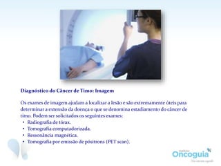 Diagnóstico do Câncer de Timo: Imagem
Os exames de imagem ajudam a localizar a lesão e são extremamente úteis para
determinar a extensão da doença o que se denomina estadiamento do câncer de
timo. Podem ser solicitados os seguintes exames:
• Radiografia de tórax.
• Tomografia computadorizada.
• Ressonância magnética.
• Tomografia por emissão de pósitrons (PET scan).
 
