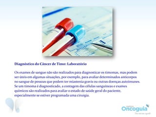 Diagnóstico do Câncer de Timo: Laboratório
Os exames de sangue não são realizados para diagnosticar os timomas, mas podem
ser úteis em algumas situações, por exemplo, para avaliar determinados anticorpos
no sangue de pessoas que podem ter miastenia gravis ou outras doenças autoimunes.
Se um timoma é diagnosticado, a contagem das células sanguíneas e exames
químicos são realizados para avaliar o estado de saúde geral do paciente,
especialmente se estiver programada uma cirurgia.
 