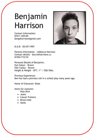 Benjamin
Harrison
Contact Information:
07411 439149
bengsharrison@gmail.com
D.O.B – 05/07/1997
Parents Information – rebbecca Harrison
Contact details – becci@harrisons.cc
01954 715110
Personal Details of Benjamin,
Eye Colour – Brown
Hair Colour – Brown
Height & Weight – 6FT, 1” / 10St/5lbs.
Previous Experience:
Ben has had a previous roll in a school play many years ago.
Name of Character: Duke
Items for costume:
Polo Shirt
Jeans
Casual Trainers
Brown belt
Socks

 