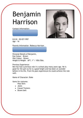 Benjamin
Harrison
Contact Information:
07411 439149
bengsharrison@gmail.com
D.O.B – 05/07/1997
Age - 16
Parents Information –Rebecca Harrison
Contact details – becci@harrisons.cc
01954 715110
Personal Details of Benjamin,
Eye Colour – Brown
Hair Colour – Brown
Height & Weight – 6FT, 1” / 10St/5lbs.
Previous Experience:
Ben has had a previous role in a school play many years ago. He is
good for the part as he is a good height and has been an outsider
before in his life. From his past experiences he could achieve the role
well.
Name of Character: Duke
Items for costume:
Polo Shirt
Jeans
Casual Trainers
Brown belt

 