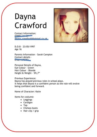 Dayna
Crawford
Contact Information:
07989 341437
dayna_crawford@hotmail.co.uk
D.O.B – 23/05/1997
Age 16
Parents Information – Sarah Campion
Contact details –
07821 678782
Personal Details of Dayna,
Eye Colour – Green
Hair Colour – Blonde
Height & Weight – 5ft,7”
Previous Experience:
Dayna has played previous roles in school plays.
It helps that Dayna is a confident person as the role will evolve
being confident and forward.
Name of Character: Katie
Items for costume:
Leggings
Cardigan
Top
Chelsea boots
Hair clip / grip

 