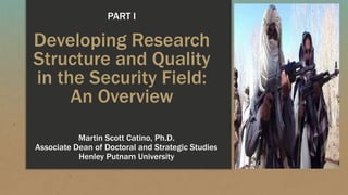 Developing Research
Structure and Quality
in the Security Field:
An Overview
Martin Scott Catino, Ph.D.
Associate Dean of Doctoral and Strategic Studies
Henley Putnam University
PART I
 