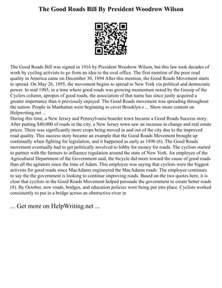 The Good Roads Bill By President Woodrow Wilson
The Good Roads Bill was signed in 1916 by President Woodrow Wilson, but this law took decades of
work by cycling activists to go from an idea to the oval office. The first mention of the poor road
quality in America came on December 30, 1894 After this mention, the Good Roads Movement starts
to spread. On May 26, 1895, the movement begins to spread to New York via political and democratic
power. In mid 1985, in a time where good roads was growing momentum noted by the Gossip of the
Cyclers column, apropos of good roads, the association of that name has since justly acquired a
greater importance than it previously enjoyed. The Good Roads movement was spreading throughout
the nation. People in Manhattan were beginning to covet Brooklyn s ... Show more content on
Helpwriting.net ...
During this time, a New Jersey and Pennsylvania boarder town became a Good Roads Success story.
After putting $40,000 of roads in the city, a New Jersey town saw an increase in change and real estate
prices. There was significantly more crops being moved in and out of the city due to the improved
road quality. This success story became an example that the Good Roads Movement brought up
continually when fighting for legislation, and it happened as early as 1896 (6). The Good Roads
movement eventually had to get politically involved to lobby for money for roads. The cyclists started
to partner with the farmers to influence regulation around the state of New York. An employee of the
Agricultural Department of the Government said, the bicycle did more toward the cause of good roads
than all the agitators since the time of Adam. This employee was saying that cyclists were the biggest
activists for good roads since MacAdams engineered the MacAdams roads. The employee continues
to say the the government is looking to continue improving roads. Based on the two quotes here, it is
clear that cyclists in the Good Roads Movement helped persuade the government to create better roads
(8). By October, new roads, bridges, and education policies were being put into place. Cyclists worked
consistently to put in a bridge across an obstructive river in
... Get more on HelpWriting.net ...
 