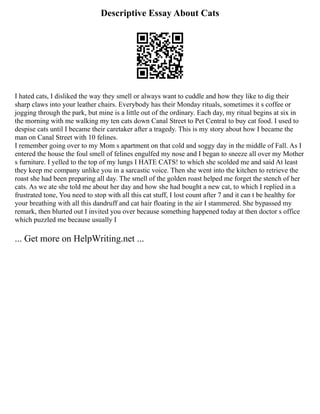 Descriptive Essay About Cats
I hated cats, I disliked the way they smell or always want to cuddle and how they like to dig their
sharp claws into your leather chairs. Everybody has their Monday rituals, sometimes it s coffee or
jogging through the park, but mine is a little out of the ordinary. Each day, my ritual begins at six in
the morning with me walking my ten cats down Canal Street to Pet Central to buy cat food. I used to
despise cats until I became their caretaker after a tragedy. This is my story about how I became the
man on Canal Street with 10 felines.
I remember going over to my Mom s apartment on that cold and soggy day in the middle of Fall. As I
entered the house the foul smell of felines engulfed my nose and I began to sneeze all over my Mother
s furniture. I yelled to the top of my lungs I HATE CATS! to which she scolded me and said At least
they keep me company unlike you in a sarcastic voice. Then she went into the kitchen to retrieve the
roast she had been preparing all day. The smell of the golden roast helped me forget the stench of her
cats. As we ate she told me about her day and how she had bought a new cat, to which I replied in a
frustrated tone, You need to stop with all this cat stuff, I lost count after 7 and it can t be healthy for
your breathing with all this dandruff and cat hair floating in the air I stammered. She bypassed my
remark, then blurted out I invited you over because something happened today at then doctor s office
which puzzled me because usually I
... Get more on HelpWriting.net ...
 