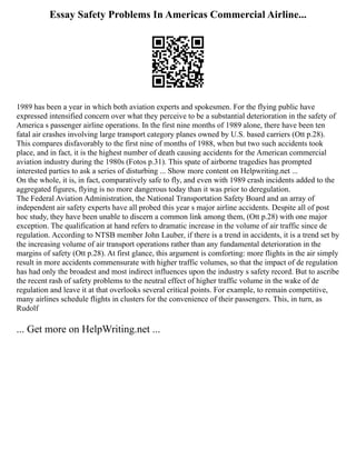 Essay Safety Problems In Americas Commercial Airline...
1989 has been a year in which both aviation experts and spokesmen. For the flying public have
expressed intensified concern over what they perceive to be a substantial deterioration in the safety of
America s passenger airline operations. In the first nine months of 1989 alone, there have been ten
fatal air crashes involving large transport category planes owned by U.S. based carriers (Ott p.28).
This compares disfavorably to the first nine of months of 1988, when but two such accidents took
place, and in fact, it is the highest number of death causing accidents for the American commercial
aviation industry during the 1980s (Fotos p.31). This spate of airborne tragedies has prompted
interested parties to ask a series of disturbing ... Show more content on Helpwriting.net ...
On the whole, it is, in fact, comparatively safe to fly, and even with 1989 crash incidents added to the
aggregated figures, flying is no more dangerous today than it was prior to deregulation.
The Federal Aviation Administration, the National Transportation Safety Board and an array of
independent air safety experts have all probed this year s major airline accidents. Despite all of post
hoc study, they have been unable to discern a common link among them, (Ott p.28) with one major
exception. The qualification at hand refers to dramatic increase in the volume of air traffic since de
regulation. According to NTSB member John Lauber, if there is a trend in accidents, it is a trend set by
the increasing volume of air transport operations rather than any fundamental deterioration in the
margins of safety (Ott p.28). At first glance, this argument is comforting: more flights in the air simply
result in more accidents commensurate with higher traffic volumes, so that the impact of de regulation
has had only the broadest and most indirect influences upon the industry s safety record. But to ascribe
the recent rash of safety problems to the neutral effect of higher traffic volume in the wake of de
regulation and leave it at that overlooks several critical points. For example, to remain competitive,
many airlines schedule flights in clusters for the convenience of their passengers. This, in turn, as
Rudolf
... Get more on HelpWriting.net ...
 