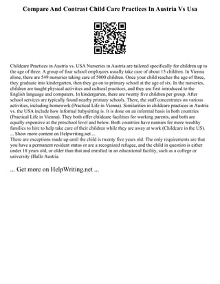 Compare And Contrast Child Care Practices In Austria Vs Usa
Childcare Practices in Austria vs. USA Nurseries in Austria are tailored specifically for children up to
the age of three. A group of four school employees usually take care of about 15 children. In Vienna
alone, there are 549 nurseries taking care of 5000 children. Once your child reaches the age of three,
they graduate into kindergarten, then they go on to primary school at the age of six. In the nurseries,
children are taught physical activities and cultural practices, and they are first introduced to the
English language and computers. In kindergarten, there are twenty five children per group. After
school services are typically found nearby primary schools. There, the staff concentrates on various
activities, including homework (Practical Life in Vienna). Similarities in childcare practices in Austria
vs. the USA include how informal babysitting is. It is done on an informal basis in both countries
(Practical Life in Vienna). They both offer childcare facilities for working parents, and both are
equally expensive at the preschool level and below. Both countries have nannies for more wealthy
families to hire to help take care of their children while they are away at work (Childcare in the US).
... Show more content on Helpwriting.net ...
There are exceptions made up until the child is twenty five years old. The only requirements are that
you have a permanent resident status or are a recognized refugee, and the child in question is either
under 18 years old, or older than that and enrolled in an educational facility, such as a college or
university (Hallo Austria
... Get more on HelpWriting.net ...
 