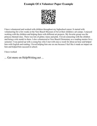 Example Of A Volunteer Paper Example
I have volunteered and worked with children throughout my highschool career. It started with
volunteering for a few weeks at the Vero Beach Museum of Art at their children s art camps. I enjoyed
working with the children and helping them with different art projects. My favorite group was the
princess themed class. There was lots of glitter, tiaras and pink. I loved connecting with the children
and being a role model to them. I also volunteered at Vero Beach Elementary as a reading mentor for a
semester. I was paired up with a young boy who I met with once a week for about an hour and helped
him with English and reading. I loved helping him one on one because I feel like it made an impact on
him and helped him succeed in school.
I have worked
... Get more on HelpWriting.net ...
 