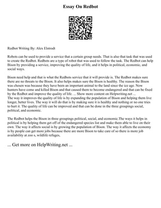Essay On Redbot
Redbot Writing By: Alex Elstrodt
Robots can be used to provide a service that a certain group needs. That is also that task that was used
to create the Redbot. Redbots are a type of robot that was used to follow the task. The Redbot can help
Bison by providing a service, improving the quality of life, and it helps in political, economic, and
social ways.
Bison need help and that is what the Redbots service that it will provide is. The Redbot makes sure
there are no threats to the Bison. It also helps makes sure the Bison is healthy. The reason the Bison
was chosen was because they have been an important animal to the land since the ice age. Now
hunters have come and killed Bison and that caused them to become endangered and that can be fixed
by the Redbot and improve the quality of life. ... Show more content on Helpwriting.net ...
The way it improves the quality of life is by expanding the population of Bison and helping them live
longer, better lives. The way it will do that is by making sure it is healthy and nothing or no one tries
to hurt it. The quality of life can be improved and that can be done in the three groupings social,
political, and economic.
The Redbot helps the Bison in three groupings political, social, and economic.The ways it helps in
political is by helping them get off of the endangered species list and make them able to live on their
own. The way it affects social is by growing the population of Bison. The way it affects the economy
is by people can get more jobs because there are more Bison to take care of so there is more job
availability at zoo s, wildlife refuges,
... Get more on HelpWriting.net ...
 