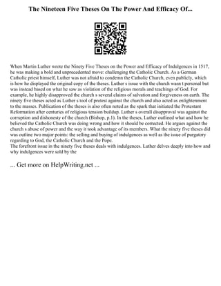 The Nineteen Five Theses On The Power And Efficacy Of...
When Martin Luther wrote the Ninety Five Theses on the Power and Efficacy of Indulgences in 1517,
he was making a bold and unprecedented move: challenging the Catholic Church. As a German
Catholic priest himself, Luther was not afraid to condemn the Catholic Church, even publicly, which
is how he displayed the original copy of the theses. Luther s issue with the church wasn t personal but
was instead based on what he saw as violation of the religious morals and teachings of God. For
example, he highly disapproved the church s several claims of salvation and forgiveness on earth. The
ninety five theses acted as Luther s tool of protest against the church and also acted as enlightenment
to the masses. Publication of the theses is also often noted as the spark that initiated the Protestant
Reformation after centuries of religious tension buildup. Luther s overall disapproval was against the
corruption and dishonesty of the church (Bishop, p.1). In the theses, Luther outlined what and how he
believed the Catholic Church was doing wrong and how it should be corrected. He argues against the
church s abuse of power and the way it took advantage of its members. What the ninety five theses did
was outline two major points: the selling and buying of indulgences as well as the issue of purgatory
regarding to God, the Catholic Church and the Pope.
The forefront issue in the ninety five theses deals with indulgences. Luther delves deeply into how and
why indulgences were sold by the
... Get more on HelpWriting.net ...
 