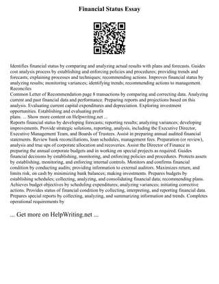 Financial Status Essay
Identifies financial status by comparing and analyzing actual results with plans and forecasts. Guides
cost analysis process by establishing and enforcing policies and procedures; providing trends and
forecasts; explaining processes and techniques; recommending actions. Improves financial status by
analyzing results; monitoring variances; identifying trends; recommending actions to management.
Reconciles
Common Letter of Recommendation page 8 transactions by comparing and correcting data. Analyzing
current and past financial data and performance. Preparing reports and projections based on this
analysis. Evaluating current capital expenditures and depreciation. Exploring investment
opportunities. Establishing and evaluating profit
plans. ... Show more content on Helpwriting.net ...
Reports financial status by developing forecasts; reporting results; analyzing variances; developing
improvements. Provide strategic solutions, reporting, analysis, including the Executive Director,
Executive Management Team, and Boards of Trustees. Assist in preparing annual audited financial
statements. Review bank reconciliations, loan schedules, management fees. Preparation (or review),
analysis and true ups of corporate allocation and recoveries. Assist the Director of Finance in
preparing the annual corporate budgets and in working on special projects as required. Guides
financial decisions by establishing, monitoring, and enforcing policies and procedures. Protects assets
by establishing, monitoring, and enforcing internal controls. Monitors and confirms financial
condition by conducting audits; providing information to external auditors. Maximizes return, and
limits risk, on cash by minimizing bank balances; making investments. Prepares budgets by
establishing schedules; collecting, analyzing, and consolidating financial data; recommending plans.
Achieves budget objectives by scheduling expenditures; analyzing variances; initiating corrective
actions. Provides status of financial condition by collecting, interpreting, and reporting financial data.
Prepares special reports by collecting, analyzing, and summarizing information and trends. Completes
operational requirements by
... Get more on HelpWriting.net ...
 