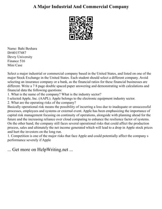 A Major Industrial And Commercial Company
Name: Bahi Beshara
D#40157487
Devry University
Finance 516
Mini Case
Select a major industrial or commercial company based in the United States, and listed on one of the
major Stock Exchange in the United States. Each student should select a different company. Avoid
selecting an insurance company or a bank, as the financial ratios for these financial businesses are
different. Write a 7 8 page double spaced paper answering and demonstrating with calculations and
financial data the following questions:
1. What is the name of the company? What is the industry sector?
I selected Apple, Inc. (AAPL). Apple belongs to the electronic equipment industry sector.
2. What are the operating risks of the company?
Basically operational risk means the possibility of incurring a loss due to inadequate or unsuccessful
processes, employees and systems or external event. Apple has been emphasizing the importance of
capital risk management focusing on continuity of operations, alongside with planning ahead for the
future and the increasing reliance over cloud computing to enhance the resilience factor of systems.
On the other hand, the company still faces several operational risks that could affect the production
process, sales and ultimately the net income generated which will lead to a drop in Apple stock prices
and hurt the investors on the long run.
1. Competition is one of the major risks that face Apple and could potentially affect the company s
performance severely if Apple
... Get more on HelpWriting.net ...
 
