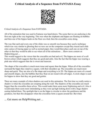 Critical Analysis of a Sequence from FANTASIA Essay
Critical Analysis of a Sequence from FANTASIA
All of the animation that was used in Fantasia was hand drawn. The scene that we are analysing is the
first one right at the very beginning. This was when the elephants and hippos are floating on bubbles
and then one of the hippos lands on the floor on a bed, then the crocodiles come along.
The way that each and every one of the slides was so smooth was because they used a technique
which was very similar to ghosting that we now use on the computers except they traced each slide
onto a piece of tracing paper as well as normal paper, they would then place each one on top of the
other so that they would be able to see where all of the animations ... Show more content on
Helpwriting.net ...
This would suggest to the viewer that the crocodiles are bad and evil. The hippos are more of a soft
brown colour which suggests that they are good and calm. Also the fact that the hippo was wearing a
pink tutu which suggests that she is sweet and innocent.
The shape of the crocodiles is much more tense and square than the hippo. When all of the crocodiles
surround the hippo they stand in a square, with their shoulders up. The crocodiles are much more
sharp and quick. They are also of a flat shape and everything is in 2D. The hippos are more of a round
and smooth shapes, also the bubbles that they float on are round with soft edges. A circle shape is used
for hippos to show that they are good and gentler.
There are many example of when shadows are used in this animation. The first time we really notice a
shadow is when the crocodiles are creeping along the wall. The shadows of the crocodiles are much
bigger than the crocodiles them selves. This would make them seem more frightening and evil. Also it
would make them seem more intimidating as they were up high looking down with a huge shadow
casting behind them. The spotlight that is on the hippo is circular to show the gentleness and the
goodness, but then this disappears when the crocodiles form a square around her. But when
... Get more on HelpWriting.net ...
 
