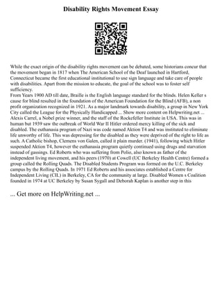 Disability Rights Movement Essay
While the exact origin of the disability rights movement can be debated, some historians concur that
the movement began in 1817 when The American School of the Deaf launched in Hartford,
Connecticut became the first educational institutional to use sign language and take care of people
with disabilities. Apart from the mission to educate, the goal of the school was to foster self
sufficiency.
From Years 1900 AD till date, Braille is the English language standard for the blinds. Helen Keller s
cause for blind resulted in the foundation of the American Foundation for the Blind (AFB), a non
profit organization recognized in 1921. As a major landmark towards disability, a group in New York
City called the League for the Physically Handicapped ... Show more content on Helpwriting.net ...
Alexis Carrel, a Nobel prize winner, and the staff of the Rockefeller Institute in USA. This was in
human but 1939 saw the outbreak of World War II Hitler ordered mercy killing of the sick and
disabled. The euthanasia program of Nazi was code named Aktion T4 and was instituted to eliminate
life unworthy of life. This was depressing for the disabled as they were deprived of the right to life as
such. A Catholic bishop, Clemens von Galen, called it plain murder. (1941), following which Hitler
suspended Aktion T4, however the euthanasia program quietly continued using drugs and starvation
instead of gassings. Ed Roberts who was suffering from Polio, also known as father of the
independent living movement, and his peers (1970) at Cowell (UC Berkeley Health Centre) formed a
group called the Rolling Quads. The Disabled Students Program was formed on the U.C. Berkeley
campus by the Rolling Quads. In 1971 Ed Roberts and his associates established a Centre for
Independent Living (CIL) in Berkeley, CA for the community at large. Disabled Women s Coalition
founded in 1974 at UC Berkeley by Susan Sygall and Deborah Kaplan is another step in this
... Get more on HelpWriting.net ...
 