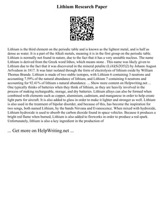 Lithium Research Paper
Lithium is the third element on the periodic table and is known as the lightest metal, and is half as
dense as water. It is a part of the Alkali metals, meaning it is in the first group on the periodic table.
Lithium is normally not found in nature, due to the fact that it has a very unstable nucleus. The name
Lithium is derived from the Greek word lithos, which means stone . This name was likely given to
Lithium due to the fact that it was discovered in the mineral petalite (LiAl(Si2O5)2) by Johann August
Arfvedson in 1817. It was later isolated through the form of electrolysis of lithium oxide by William
Thomas Brande. Lithium is made of two stable isotopes, with Lithium 6 containing 3 neutrons and
accounting 7.59% of the natural abundance of lithium, and Lithium 7 containing 4 neutrons and
accounting for 92.41% of lithium s natural abundance. ... Show more content on Helpwriting.net ...
One typically thinks of batteries when they think of lithium, as they are heavily involved in the
process of making rechargeable, storage, and dry batteries. Lithium alloys can also be formed when
combined with elements such as copper, aluminium, cadmium, and manganese in order to help create
light parts for aircraft. It is also added to glass in order to make it lighter and stronger as well. Lithium
is also used in the treatment of bipolar disorder, and because of this, has become the inspiration for
two songs, both named Lithium, by the bands Nirvana and Evanescence. When mixed with hydroxide,
Lithium hydroxide is used to absorb the carbon dioxide found in space vehicles. Because it produces a
bright red flame when burned, Lithium is also added to fireworks in order to produce a red spark.
Unfortunately, lithium is also a key ingredient in the production of
... Get more on HelpWriting.net ...
 