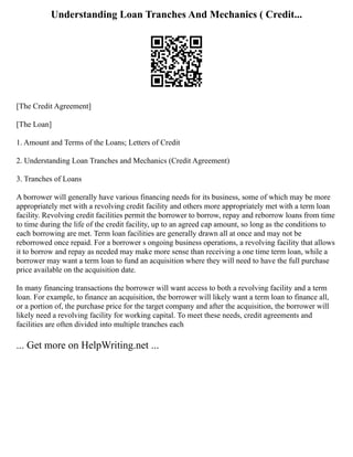 Understanding Loan Tranches And Mechanics ( Credit...
[The Credit Agreement]
[The Loan]
1. Amount and Terms of the Loans; Letters of Credit
2. Understanding Loan Tranches and Mechanics (Credit Agreement)
3. Tranches of Loans
A borrower will generally have various financing needs for its business, some of which may be more
appropriately met with a revolving credit facility and others more appropriately met with a term loan
facility. Revolving credit facilities permit the borrower to borrow, repay and reborrow loans from time
to time during the life of the credit facility, up to an agreed cap amount, so long as the conditions to
each borrowing are met. Term loan facilities are generally drawn all at once and may not be
reborrowed once repaid. For a borrower s ongoing business operations, a revolving facility that allows
it to borrow and repay as needed may make more sense than receiving a one time term loan, while a
borrower may want a term loan to fund an acquisition where they will need to have the full purchase
price available on the acquisition date.
In many financing transactions the borrower will want access to both a revolving facility and a term
loan. For example, to finance an acquisition, the borrower will likely want a term loan to finance all,
or a portion of, the purchase price for the target company and after the acquisition, the borrower will
likely need a revolving facility for working capital. To meet these needs, credit agreements and
facilities are often divided into multiple tranches each
... Get more on HelpWriting.net ...
 