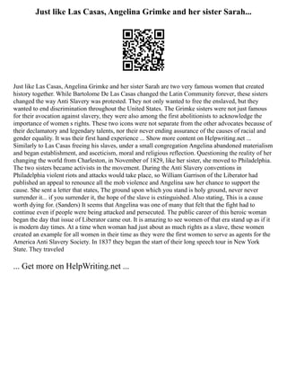 Just like Las Casas, Angelina Grimke and her sister Sarah...
Just like Las Casas, Angelina Grimke and her sister Sarah are two very famous women that created
history together. While Bartolome De Las Casas changed the Latin Community forever, these sisters
changed the way Anti Slavery was protested. They not only wanted to free the enslaved, but they
wanted to end discrimination throughout the United States. The Grimke sisters were not just famous
for their avocation against slavery, they were also among the first abolitionists to acknowledge the
importance of women s rights. These two icons were not separate from the other advocates because of
their declamatory and legendary talents, nor their never ending assurance of the causes of racial and
gender equality. It was their first hand experience ... Show more content on Helpwriting.net ...
Similarly to Las Casas freeing his slaves, under a small congregation Angelina abandoned materialism
and began establishment, and asceticism, moral and religious reflection. Questioning the reality of her
changing the world from Charleston, in November of 1829, like her sister, she moved to Philadelphia.
The two sisters became activists in the movement. During the Anti Slavery conventions in
Philadelphia violent riots and attacks would take place, so William Garrison of the Liberator had
published an appeal to renounce all the mob violence and Angelina saw her chance to support the
cause. She sent a letter that states, The ground upon which you stand is holy ground, never never
surrender it... if you surrender it, the hope of the slave is extinguished. Also stating, This is a cause
worth dying for. (Sanders) It seems that Angelina was one of many that felt that the fight had to
continue even if people were being attacked and persecuted. The public career of this heroic woman
began the day that issue of Liberator came out. It is amazing to see women of that era stand up as if it
is modern day times. At a time when woman had just about as much rights as a slave, these women
created an example for all women in their time as they were the first women to serve as agents for the
America Anti Slavery Society. In 1837 they began the start of their long speech tour in New York
State. They traveled
... Get more on HelpWriting.net ...
 