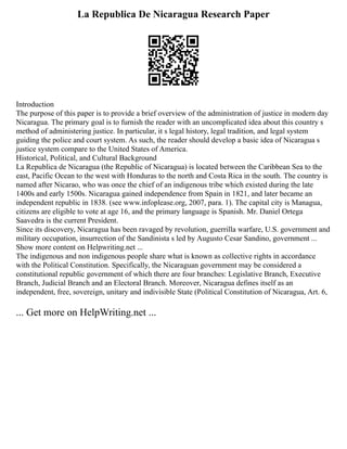 La Republica De Nicaragua Research Paper
Introduction
The purpose of this paper is to provide a brief overview of the administration of justice in modern day
Nicaragua. The primary goal is to furnish the reader with an uncomplicated idea about this country s
method of administering justice. In particular, it s legal history, legal tradition, and legal system
guiding the police and court system. As such, the reader should develop a basic idea of Nicaragua s
justice system compare to the United States of America.
Historical, Political, and Cultural Background
La Republica de Nicaragua (the Republic of Nicaragua) is located between the Caribbean Sea to the
east, Pacific Ocean to the west with Honduras to the north and Costa Rica in the south. The country is
named after Nicarao, who was once the chief of an indigenous tribe which existed during the late
1400s and early 1500s. Nicaragua gained independence from Spain in 1821, and later became an
independent republic in 1838. (see www.infoplease.org, 2007, para. 1). The capital city is Managua,
citizens are eligible to vote at age 16, and the primary language is Spanish. Mr. Daniel Ortega
Saavedra is the current President.
Since its discovery, Nicaragua has been ravaged by revolution, guerrilla warfare, U.S. government and
military occupation, insurrection of the Sandinista s led by Augusto Cesar Sandino, government ...
Show more content on Helpwriting.net ...
The indigenous and non indigenous people share what is known as collective rights in accordance
with the Political Constitution. Specifically, the Nicaraguan government may be considered a
constitutional republic government of which there are four branches: Legislative Branch, Executive
Branch, Judicial Branch and an Electoral Branch. Moreover, Nicaragua defines itself as an
independent, free, sovereign, unitary and indivisible State (Political Constitution of Nicaragua, Art. 6,
... Get more on HelpWriting.net ...
 