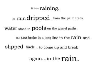 line in the raining. rain   dripped water slipped   it was the from the palm trees. stood in on the gravel paths. the  sea   broke in a long back… again…in the rain. rain and to come up and break pools 