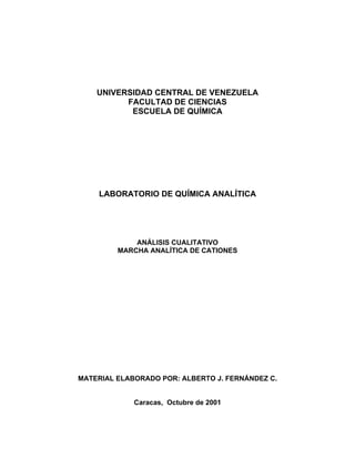 UNIVERSIDAD CENTRAL DE VENEZUELA
FACULTAD DE CIENCIAS
ESCUELA DE QUÍMICA
LABORATORIO DE QUÍMICA ANALÍTICA
ANÁLISIS CUALITATIVO
MARCHA ANALÍTICA DE CATIONES
MATERIAL ELABORADO POR: ALBERTO J. FERNÁNDEZ C.
Caracas, Octubre de 2001
 