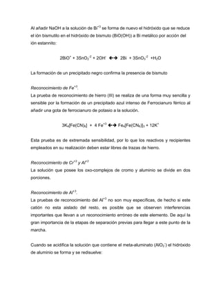 Al añadir NaOH a la solución de Bi+3
se forma de nuevo el hidróxido que se reduce
el ión bismutilo en el hidróxido de bismuto (BiO(OH)) a Bi metálico por acción del
ión estannito:
2BiO+
+ 3SnO2
-2
+ 2OH-
2Bi + 3SnO3
-2
+H2O
La formación de un precipitado negro confirma la presencia de bismuto
Reconocimiento de Fe+3
.
La prueba de reconocimiento de hierro (III) se realiza de una forma muy sencilla y
sensible por la formación de un precipitado azul intenso de Ferrocianuro férrico al
añadir una gota de ferrocianuro de potasio a la solución.
3K4[Fe(CN)6] + 4 Fe+3
Fe4[Fe(CN6)]3 + 12K+
Esta prueba es de extremada sensibilidad, por lo que los reactivos y recipientes
empleados en su realización deben estar libres de trazas de hierro.
Reconocimiento de Cr+3
y Al+3
La solución que posee los oxo-complejos de cromo y aluminio se divide en dos
porciones.
Reconocimiento de Al+3
.
La pruebas de reconocimiento del Al+3
no son muy específicas, de hecho si este
catión no esta aislado del resto, es posible que se observen interferencias
importantes que llevan a un reconocimiento erróneo de este elemento. De aquí la
gran importancia de la etapas de separación previas para llegar a este punto de la
marcha.
Cuando se acidifica la solución que contiene el meta-aluminato (AlO2
-
) el hidróxido
de aluminio se forma y se redisuelve:
 