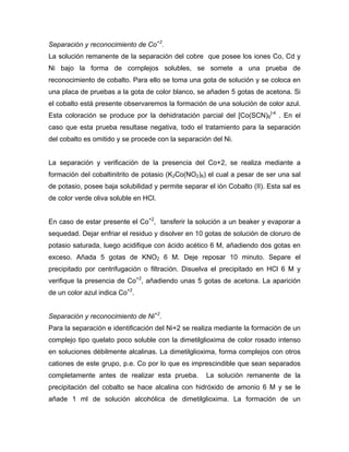 Separación y reconocimiento de Co+2
.
La solución remanente de la separación del cobre que posee los iones Co, Cd y
Ni bajo la forma de complejos solubles, se somete a una prueba de
reconocimiento de cobalto. Para ello se toma una gota de solución y se coloca en
una placa de pruebas a la gota de color blanco, se añaden 5 gotas de acetona. Si
el cobalto está presente observaremos la formación de una solución de color azul.
Esta coloración se produce por la dehidratación parcial del [Co(SCN)6
]-4
. En el
caso que esta prueba resultase negativa, todo el tratamiento para la separación
del cobalto es omitido y se procede con la separación del Ni.
La separación y verificación de la presencia del Co+2, se realiza mediante a
formación del cobaltinitrito de potasio (K2Co(NO2)6) el cual a pesar de ser una sal
de potasio, posee baja solubilidad y permite separar el ión Cobalto (II). Esta sal es
de color verde oliva soluble en HCl.
En caso de estar presente el Co+2
, tansferir la solución a un beaker y evaporar a
sequedad. Dejar enfriar el residuo y disolver en 10 gotas de solución de cloruro de
potasio saturada, luego acidifique con ácido acético 6 M, añadiendo dos gotas en
exceso. Añada 5 gotas de KNO2 6 M. Deje reposar 10 minuto. Separe el
precipitado por centrifugación o filtración. Disuelva el precipitado en HCl 6 M y
verifique la presencia de Co+2
, añadiendo unas 5 gotas de acetona. La aparición
de un color azul indica Co+2
.
Separación y reconocimiento de Ni+2
.
Para la separación e identificación del Ni+2 se realiza mediante la formación de un
complejo tipo quelato poco soluble con la dimetilglioxima de color rosado intenso
en soluciones débilmente alcalinas. La dimetilglioxima, forma complejos con otros
cationes de este grupo, p.e. Co por lo que es imprescindible que sean separados
completamente antes de realizar esta prueba. La solución remanente de la
precipitación del cobalto se hace alcalina con hidróxido de amonio 6 M y se le
añade 1 ml de solución alcohólica de dimetilglioxima. La formación de un
 