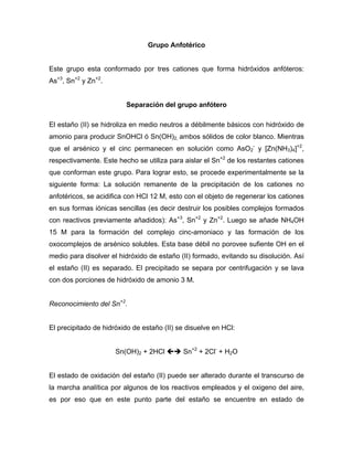 Grupo Anfotérico
Este grupo esta conformado por tres cationes que forma hidróxidos anfóteros:
As+3
, Sn+2
y Zn+2
.
Separación del grupo anfótero
El estaño (II) se hidroliza en medio neutros a débilmente básicos con hidróxido de
amonio para producir SnOHCl ó Sn(OH)2, ambos sólidos de color blanco. Mientras
que el arsénico y el cinc permanecen en solución como AsO2
-
y [Zn(NH3)4]+2
,
respectivamente. Este hecho se utiliza para aislar el Sn+2
de los restantes cationes
que conforman este grupo. Para lograr esto, se procede experimentalmente se la
siguiente forma: La solución remanente de la precipitación de los cationes no
anfotéricos, se acidifica con HCl 12 M, esto con el objeto de regenerar los cationes
en sus formas iónicas sencillas (es decir destruir los posibles complejos formados
con reactivos previamente añadidos): As+3
, Sn+2
y Zn+2
. Luego se añade NH4OH
15 M para la formación del complejo cinc-amoniaco y las formación de los
oxocomplejos de arsénico solubles. Esta base débil no porovee sufiente OH en el
medio para disolver el hidróxido de estaño (II) formado, evitando su disolución. Así
el estaño (II) es separado. El precipitado se separa por centrifugación y se lava
con dos porciones de hidróxido de amonio 3 M.
Reconocimiento del Sn+2
.
El precipitado de hidróxido de estaño (II) se disuelve en HCl:
Sn(OH)2 + 2HCl Sn+2
+ 2Cl-
+ H2O
El estado de oxidación del estaño (II) puede ser alterado durante el transcurso de
la marcha analítica por algunos de los reactivos empleados y el oxigeno del aire,
es por eso que en este punto parte del estaño se encuentre en estado de
 