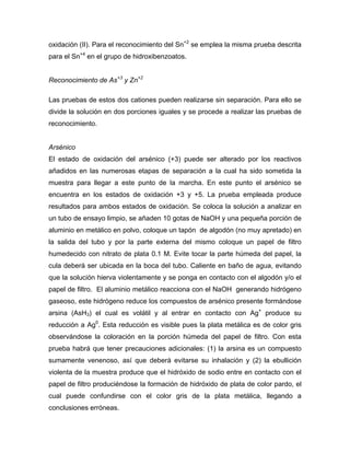 oxidación (II). Para el reconocimiento del Sn+2
se emplea la misma prueba descrita
para el Sn+4
en el grupo de hidroxibenzoatos.
Reconocimiento de As+3
y Zn+2
Las pruebas de estos dos cationes pueden realizarse sin separación. Para ello se
divide la solución en dos porciones iguales y se procede a realizar las pruebas de
reconocimiento.
Arsénico
El estado de oxidación del arsénico (+3) puede ser alterado por los reactivos
añadidos en las numerosas etapas de separación a la cual ha sido sometida la
muestra para llegar a este punto de la marcha. En este punto el arsénico se
encuentra en los estados de oxidación +3 y +5. La prueba empleada produce
resultados para ambos estados de oxidación. Se coloca la solución a analizar en
un tubo de ensayo limpio, se añaden 10 gotas de NaOH y una pequeña porción de
aluminio en metálico en polvo, coloque un tapón de algodón (no muy apretado) en
la salida del tubo y por la parte externa del mismo coloque un papel de filtro
humedecido con nitrato de plata 0.1 M. Evite tocar la parte húmeda del papel, la
cula deberá ser ubicada en la boca del tubo. Caliente en baño de agua, evitando
que la solución hierva violentamente y se ponga en contacto con el algodón y/o el
papel de filtro. El aluminio metálico reacciona con el NaOH generando hidrógeno
gaseoso, este hidrógeno reduce los compuestos de arsénico presente formándose
arsina (AsH3) el cual es volátil y al entrar en contacto con Ag+
produce su
reducción a Ag0
. Esta reducción es visible pues la plata metálica es de color gris
observándose la coloración en la porción húmeda del papel de filtro. Con esta
prueba habrá que tener precauciones adicionales: (1) la arsina es un compuesto
sumamente venenoso, así que deberá evitarse su inhalación y (2) la ebullición
violenta de la muestra produce que el hidróxido de sodio entre en contacto con el
papel de filtro produciéndose la formación de hidróxido de plata de color pardo, el
cual puede confundirse con el color gris de la plata metálica, llegando a
conclusiones erróneas.
 