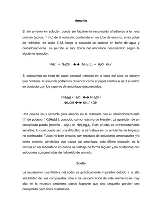 Amonio
El ión amonio en solución puede ser fácilmente reconocido añadiendo a la una
porción (aprox. 1 mL) de la solución, contenida en un tubo de ensayo, unas gotas
de hidróxido de sodio 6 M, luego la solución se calienta en baño de agua y
cuidadosamente se percibe el olor típico del amoníaco desprendido según la
siguiente reacción:
NH4
+
+ NaOH NH3 (g) + H2O +Na+
Si colocamos un trozo de papel tornasol húmedo en la boca del tubo de ensayo
que contiene la solución podremos observar cómo el papel cambia a azul al entrar
en contacto con los vapores de amoníaco desprendidos.
NH3(g) + H2O NH4OH
NH4OH NH4
+
+OH-
Una prueba muy sensible para amonio es la realizada con el tetraiodomercurato
(II) de potasio ( K2[HgI4] ), conocido como reactivo de Nessler. La aparición de un
precipitado pardo (marrón – rojo) de NH2Hg2I3. Esta prueba es extremadamente
sensible, lo cual puede ser una dificultad si se trabaja en un ambiente de limpieza
no controlada: Tubos no bien lavados con residuos de soluciones amoniacales y/o
iones amonio, atmósfera con trazas de amoniaco, esta última situación es la
común en un laboratorio en donde se trabaje de forma regular y no cuidadosa con
soluciones concentradas de hidróxido de amonio.
Sodio
La separación cuantitativa del sodio es prácticamente imposible debido a la alta
solubilidad de sus compuestos, sólo si la concentración de este elemento es muy
alta en la muestra problema puede lograrse que una pequeña porción sea
precipitada para fines cualitativos.
 
