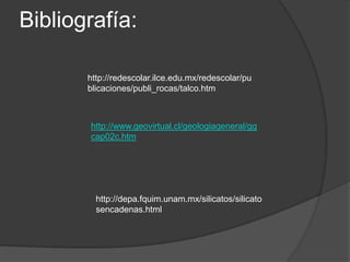 Bibliografía:

       http://redescolar.ilce.edu.mx/redescolar/pu
       blicaciones/publi_rocas/talco.htm



       http://www.geovirtual.cl/geologiageneral/gg
       cap02c.htm




         http://depa.fquim.unam.mx/silicatos/silicato
         sencadenas.html
 