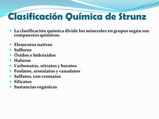 Clasificación Química de Strunz
 La clasificación química divide los minerales en grupos según sus
    compuestos químicos.

   Elementos nativos
   Sulfuros
   Óxidos e hidróxidos
   Haluros
   Carbonatos, nitratos y boratos
   Fosfatos, arseniatos y vanadatos
   Sulfatos, con cromatos
   Silicatos
   Sustancias orgánicas
 