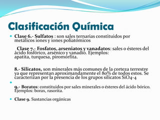 Clasificación Química
 Clase 6.- Sulfatos : son sales ternarias constituidos por
    metálicos iones y iones poliatómicos
     Clase 7.- Fosfatos, arseniatos y vanadatos: sales o ésteres del
    ácido fosfórico, arsénico y vanadio. Ejemplos:
    apatita, turquesa, piromorfita.

    8.- Silicatos, son minerales más comunes de la corteza terrestre
    ya que representan aproximandamente el 80% de todos estos. Se
    caracterizan por la presencia de los grupos silicatos SiO4-4

    9.- Boratos: constituidos por sales minerales o ésteres del ácido bórico.
    Ejemplos: borax, rasorita.
 Clase 9. Sustancias orgánicas
 