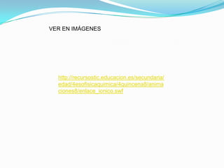 VER EN IMÁGENES




  http://recursostic.educacion.es/secundaria/
  edad/4esofisicaquimica/4quincena8/anima
  ciones8/enlace_ionico.swf
 