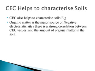 CEC also helps to characterise soils.E.g
 Organic matter is the major source of Negative
electrostatic sites there is a strong correlation between
CEC values, and the amount of organic matter in the
soil.


 
