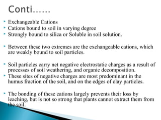 



Exchangeable Cations
Cations bound to soil in varying degree
Strongly bound to silica or Soluble in soil solution.



Between these two extremes are the exchangeable cations, which
are weakly bound to soil particles.



Soil particles carry net negative electrostatic charges as a result of
processes of soil weathering, and organic decomposition.
These sites of negative charges are most predominant in the
humus fraction of the soil, and on the edges of clay particles.





The bonding of these cations largely prevents their loss by
leaching, but is not so strong that plants cannot extract them from
the soil.

 