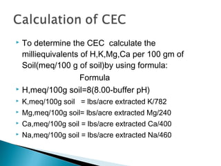 To determine the CEC calculate the
milliequivalents of H,K,Mg,Ca per 100 gm of
Soil(meq/100 g of soil)by using formula:
Formula
 H,meq/100g soil=8(8.00-buffer pH)




K,meq/100g soil = lbs/acre extracted K/782



Mg,meq/100g soil= lbs/acre extracted Mg/240



Ca,meq/100g soil = lbs/acre extracted Ca/400



Na,meq/100g soil = lbs/acre extracted Na/460

 