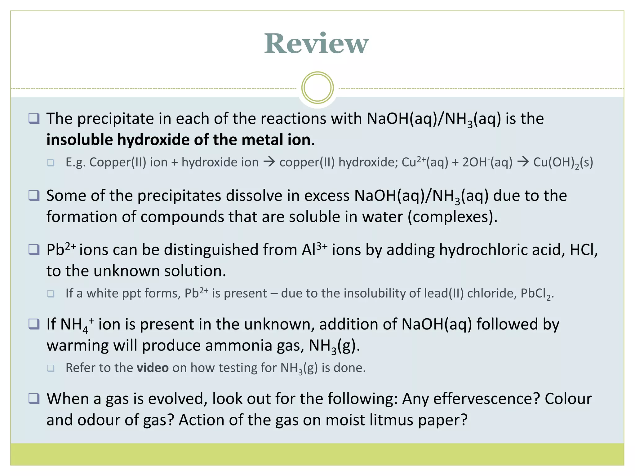  The precipitate in each of the reactions with NaOH(aq)/NH3(aq) is the
insoluble hydroxide of the metal ion.
 E.g. Copper(II) ion + hydroxide ion  copper(II) hydroxide; Cu2+(aq) + 2OH-(aq)  Cu(OH)2(s)
 Some of the precipitates dissolve in excess NaOH(aq)/NH3(aq) due to the
formation of compounds that are soluble in water (complexes).
 Pb2+ ions can be distinguished from Al3+ ions by adding hydrochloric acid, HCl,
to the unknown solution.
 If a white ppt forms, Pb2+ is present – due to the insolubility of lead(II) chloride, PbCl2.
 If NH4
+ ion is present in the unknown, addition of NaOH(aq) followed by
warming will produce ammonia gas, NH3(g).
 Refer to the video on how testing for NH3(g) is done.
 When a gas is evolved, look out for the following: Any effervescence? Colour
and odour of gas? Action of the gas on moist litmus paper?
Review
 