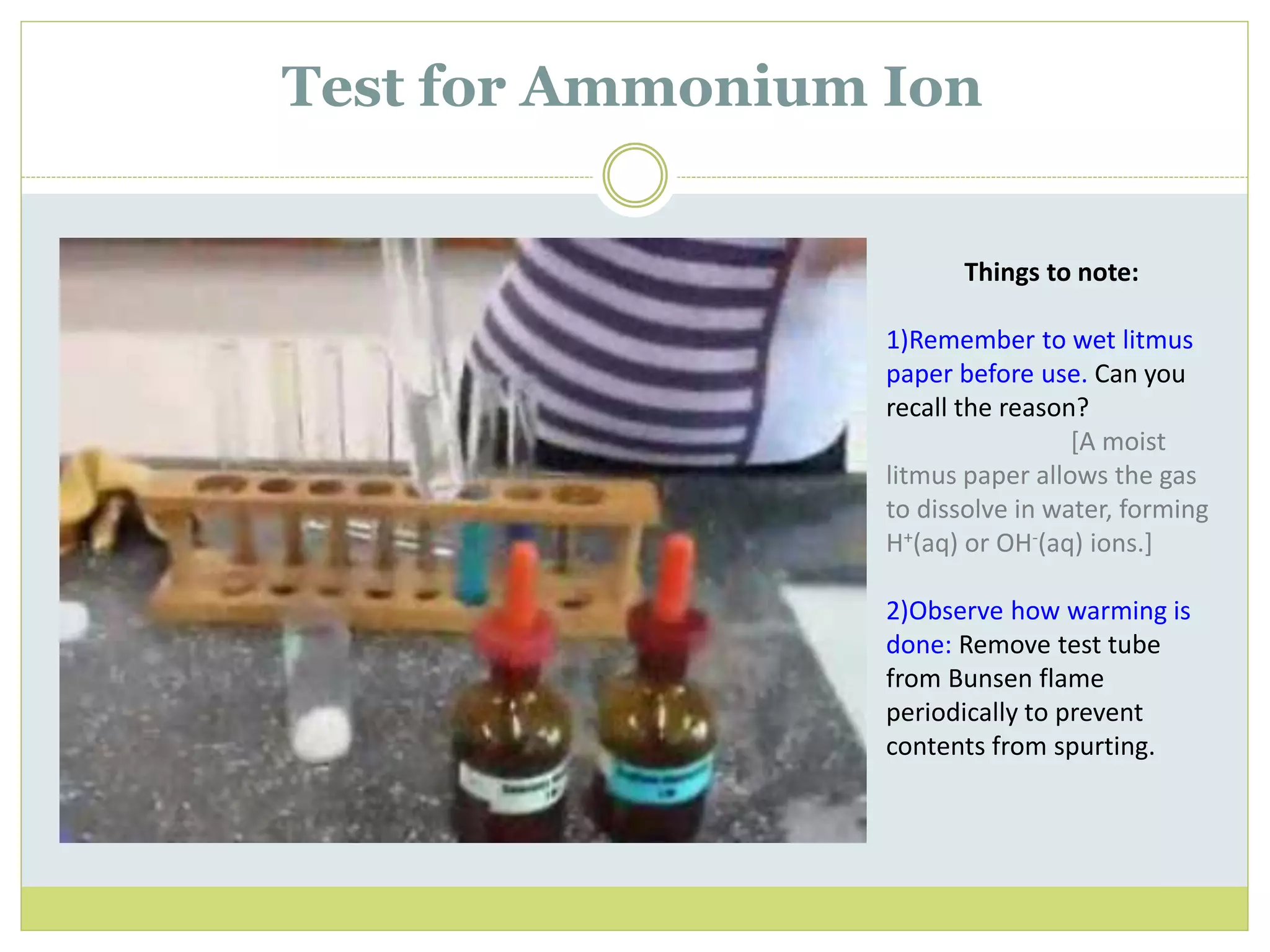 Test for Ammonium Ion
Things to note:
1)Remember to wet litmus
paper before use. Can you
recall the reason?
[A moist
litmus paper allows the gas
to dissolve in water, forming
H+(aq) or OH-(aq) ions.]
2)Observe how warming is
done: Remove test tube
from Bunsen flame
periodically to prevent
contents from spurting.
 