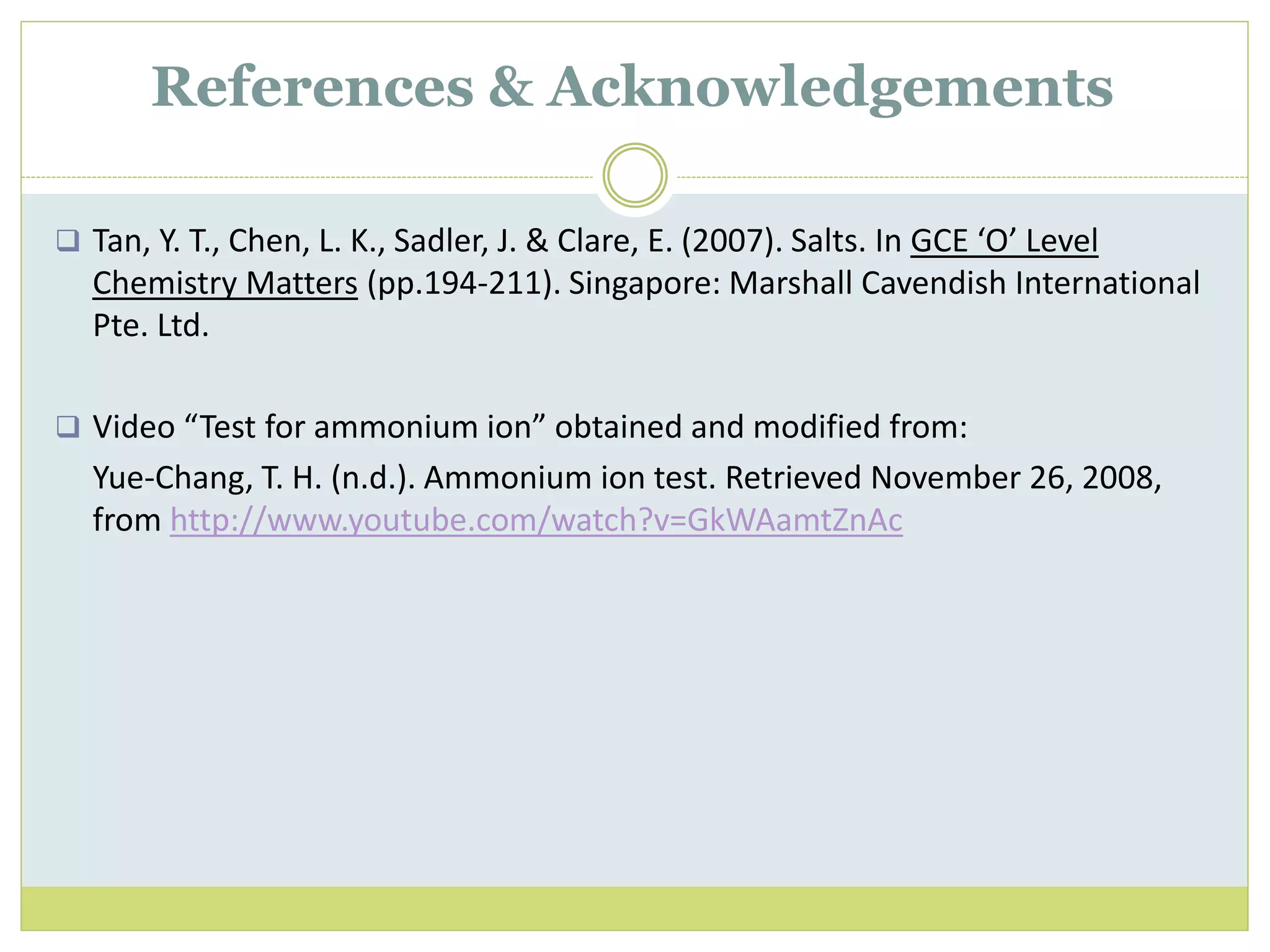  Tan, Y. T., Chen, L. K., Sadler, J. & Clare, E. (2007). Salts. In GCE ‘O’ Level
Chemistry Matters (pp.194-211). Singapore: Marshall Cavendish International
Pte. Ltd.
 Video “Test for ammonium ion” obtained and modified from:
Yue-Chang, T. H. (n.d.). Ammonium ion test. Retrieved November 26, 2008,
from http://www.youtube.com/watch?v=GkWAamtZnAc
References & Acknowledgements
 