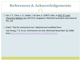  Tan, Y. T., Chen, L. K., Sadler, J. & Clare, E. (2007). Salts. In GCE ‘O’ Level
Chemistry Matters (pp.194-211). Singapore: Marshall Cavendish International
Pte. Ltd.
 Video “Test for ammonium ion” obtained and modified from:
Yue-Chang, T. H. (n.d.). Ammonium ion test. Retrieved November 26, 2008,
from http://www.youtube.com/watch?v=GkWAamtZnAc
References & Acknowledgements
 