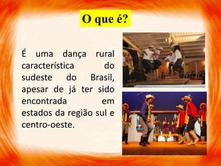 É uma dança rural
característica do
sudeste do Brasil,
apesar de já ter sido
encontrada em
estados da região sul e
centro-oeste.
O que é?
 